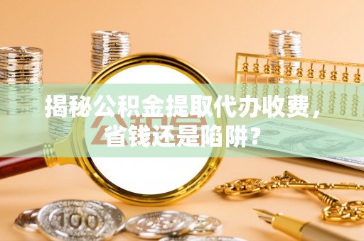 扬州揭秘公积金提取代办收费，省钱还是陷阱？