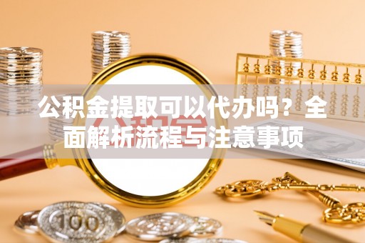 扬州公积金提取可以代办吗？全面解析流程与注意事项