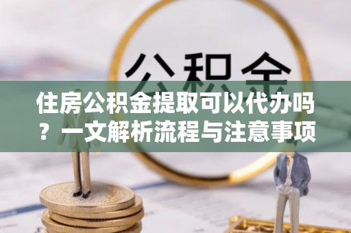 扬州住房公积金提取可以代办吗？一文解析流程与注意事项