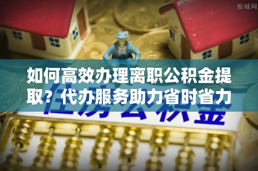 扬州如何高效办理离职公积金提取？代办服务助力省时省力