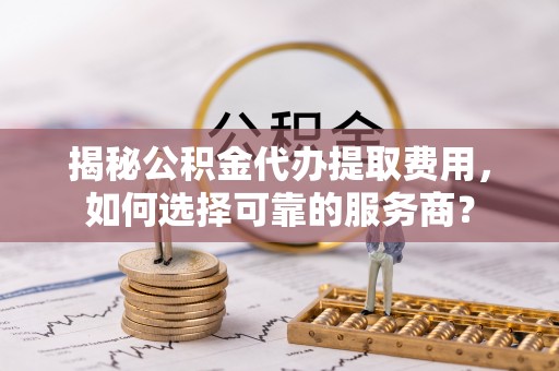 扬州揭秘公积金代办提取费用，如何选择可靠的服务商？