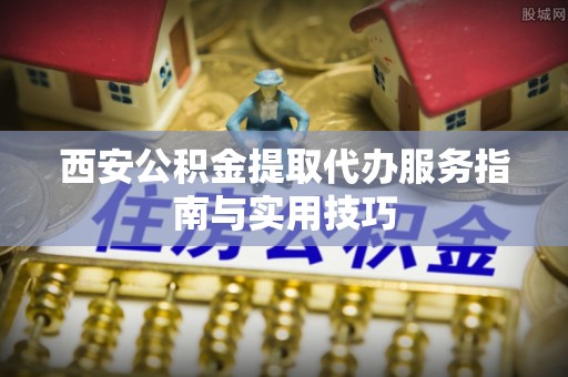 扬州西安公积金提取代办服务指南与实用技巧