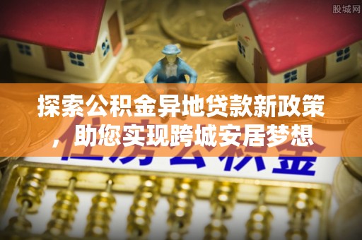 扬州探索公积金异地贷款新政策，助您实现跨城安居梦想