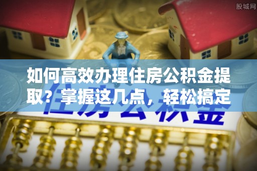 扬州如何高效办理住房公积金提取？掌握这几点，轻松搞定！