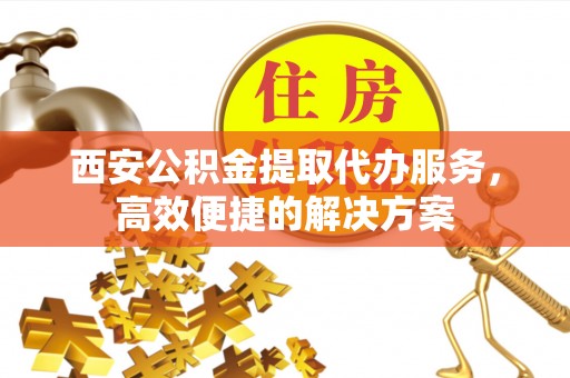 扬州西安公积金提取代办服务，高效便捷的解决方案
