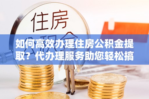 扬州如何高效办理住房公积金提取？代办理服务助您轻松搞定