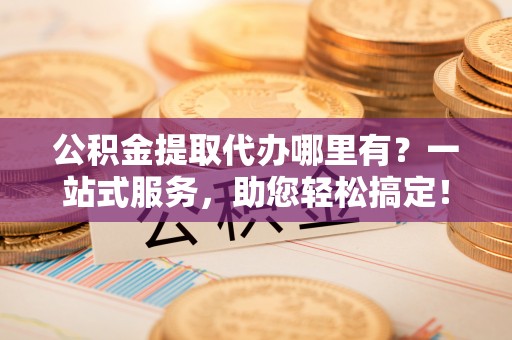 扬州公积金提取代办哪里有？一站式服务，助您轻松搞定！