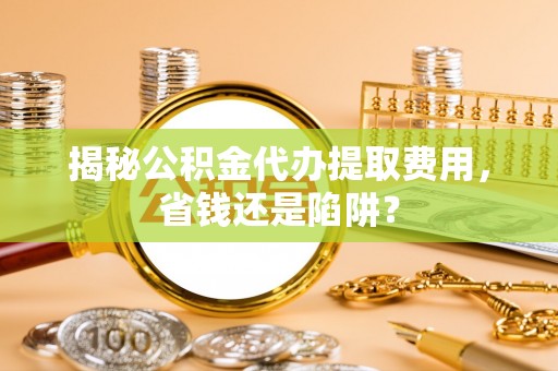扬州揭秘公积金代办提取费用，省钱还是陷阱？