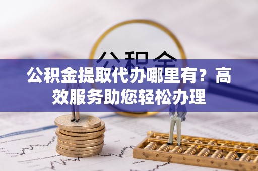 扬州公积金提取代办哪里有？高效服务助您轻松办理