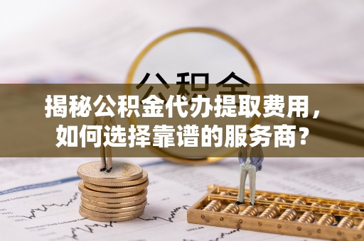 扬州揭秘公积金代办提取费用，如何选择靠谱的服务商？