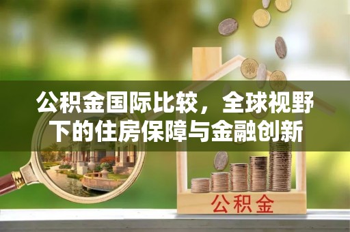 扬州公积金国际比较，全球视野下的住房保障与金融创新