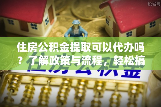 扬州住房公积金提取可以代办吗？了解政策与流程，轻松搞定公积金提取