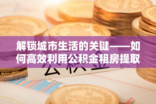 扬州解锁城市生活的关键——如何高效利用公积金租房提取实现居住自由