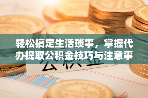 扬州轻松搞定生活琐事，掌握代办提取公积金技巧与注意事项