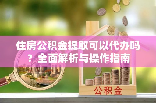 扬州住房公积金提取可以代办吗？全面解析与操作指南