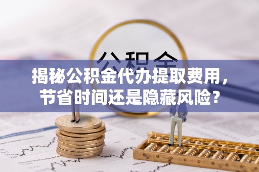 扬州揭秘公积金代办提取费用，节省时间还是隐藏风险？