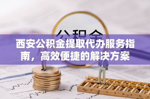 扬州西安公积金提取代办服务指南，高效便捷的解决方案