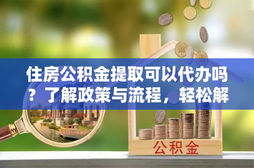 扬州住房公积金提取可以代办吗？了解政策与流程，轻松解决你的疑问