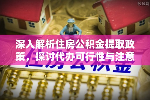 扬州深入解析住房公积金提取政策，探讨代办可行性与注意事项